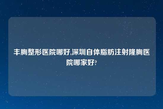 丰胸整形医院哪好,深圳自体脂肪注射隆胸医院哪家好?