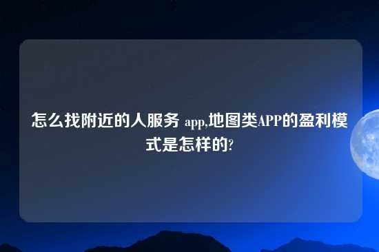 怎么找附近的人服务 app,地图类APP的盈利模式是怎样的?