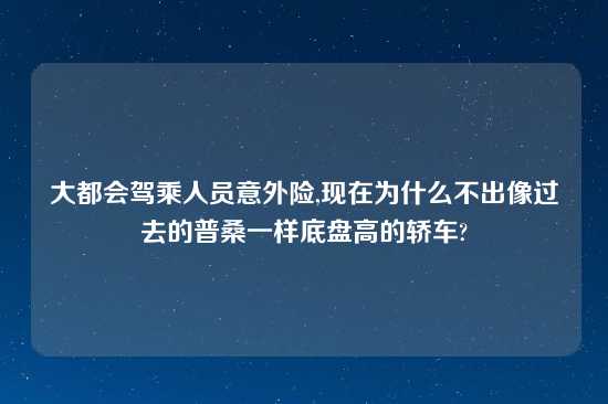 大都会驾乘人员意外险,现在为什么不出像过去的普桑一样底盘高的轿车?