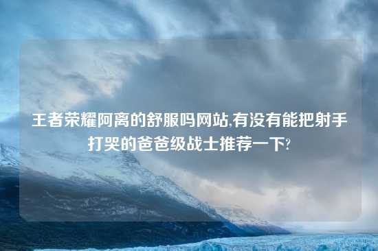 王者荣耀阿离的舒服吗网站,有没有能把射手打哭的爸爸级战士推荐一下?