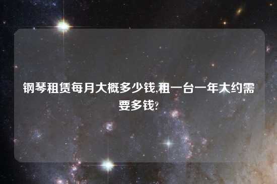 钢琴租赁每月大概多少钱,租一台一年大约需要多钱?