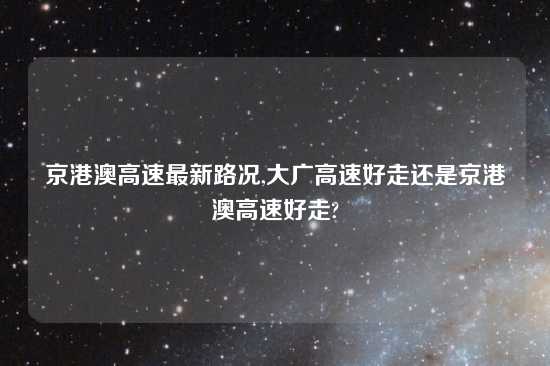 京港澳高速最新路况,大广高速好走还是京港澳高速好走?