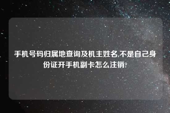 手机号码归属地查询及机主姓名,不是自己身份证开手机副卡怎么注销?