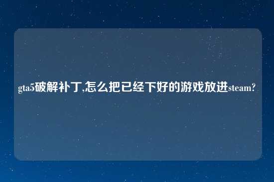 gta5破解补丁,怎么把已经下好的游戏放进steam?