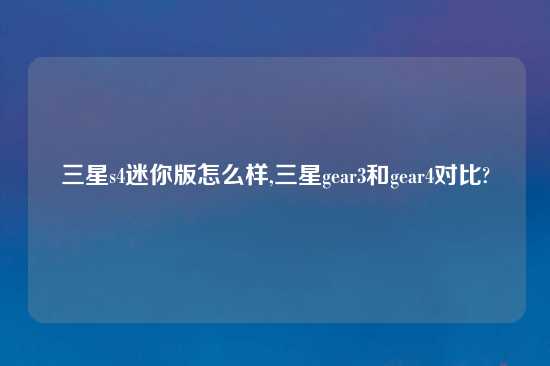 三星s4迷你版怎么样,三星gear3和gear4对比?