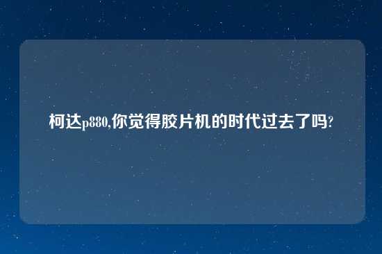柯达p880,你觉得胶片机的时代过去了吗?