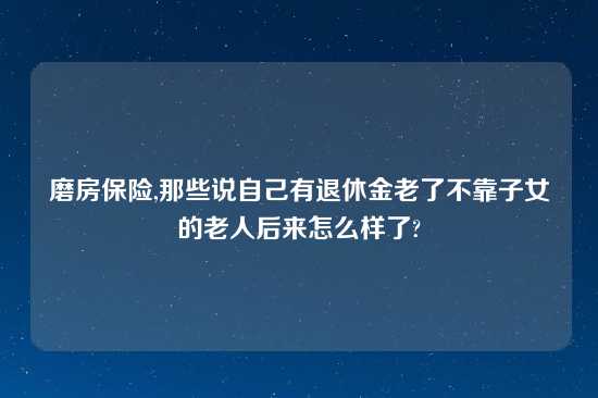 磨房保险,那些说自己有退休金老了不靠子女的老人后来怎么样了?