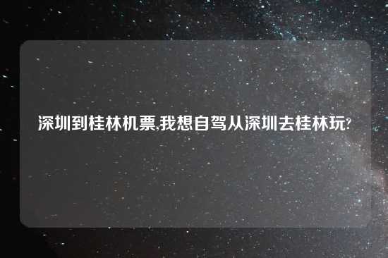 深圳到桂林机票,我想自驾从深圳去桂林玩?