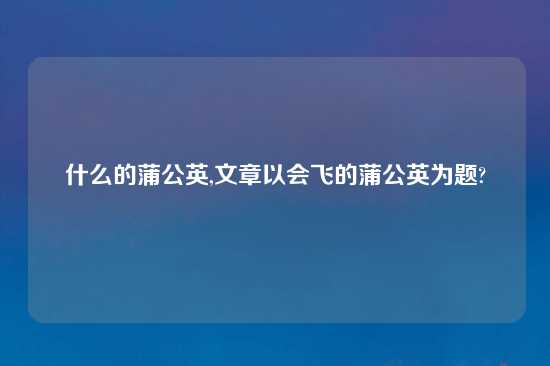 什么的蒲公英,文章以会飞的蒲公英为题?