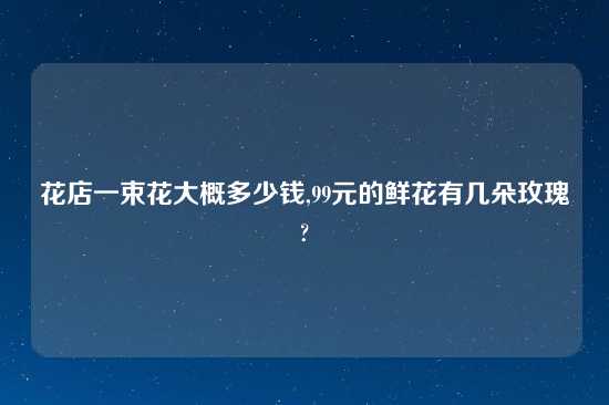 花店一束花大概多少钱,99元的鲜花有几朵玫瑰?