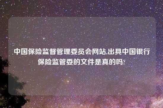 中国保险监督管理委员会网站,出具中国银行保险监管委的文件是真的吗?