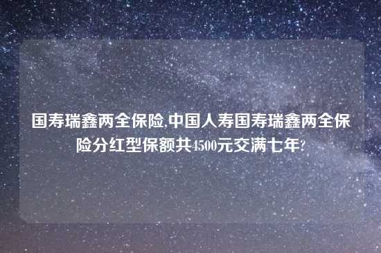 国寿瑞鑫两全保险,中国人寿国寿瑞鑫两全保险分红型保额共4500元交满七年?