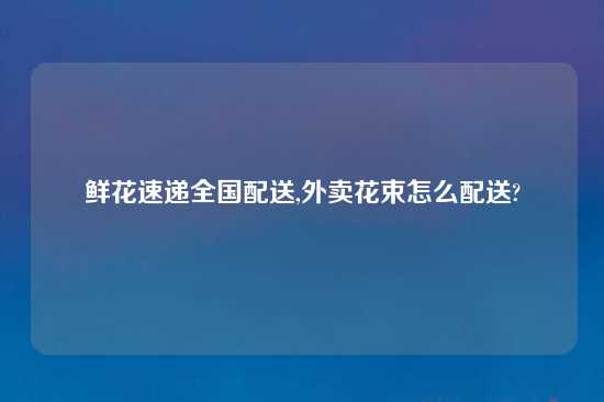 鲜花速递全国配送,外卖花束怎么配送?