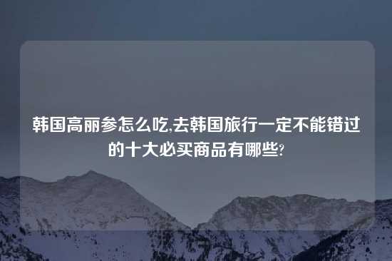 韩国高丽参怎么吃,去韩国旅行一定不能错过的十大必买商品有哪些?