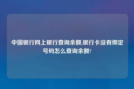 中国银行网上银行查询余额,银行卡没有绑定号码怎么查询余额?