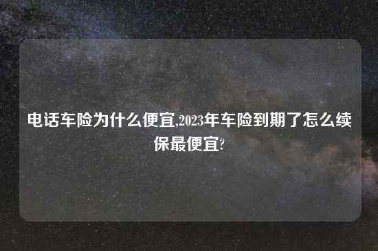 电话车险为什么便宜,2023年车险到期了怎么续保最便宜?