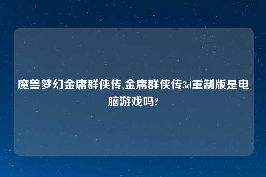 魔兽梦幻金庸群侠传,金庸群侠传3d重制版是电脑游戏吗?