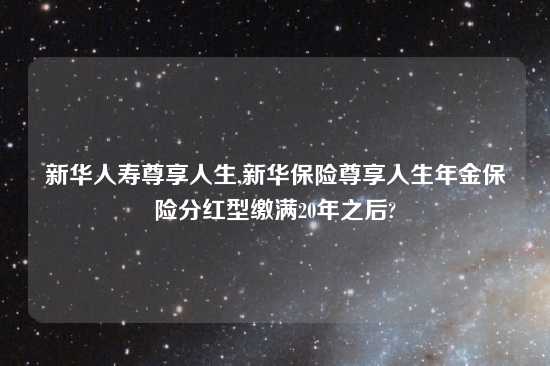 新华人寿尊享人生,新华保险尊享人生年金保险分红型缴满20年之后?
