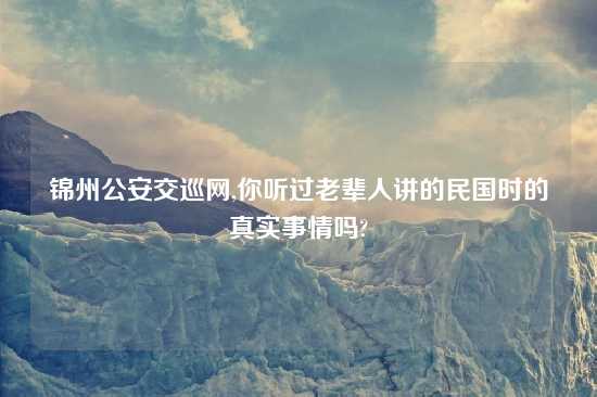 锦州公安交巡网,你听过老辈人讲的民国时的真实事情吗?