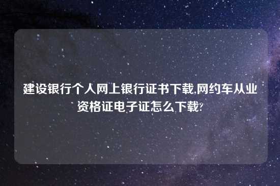 建设银行个人网上银行证书怎么玩,网约车从业资格证电子证怎么怎么玩?