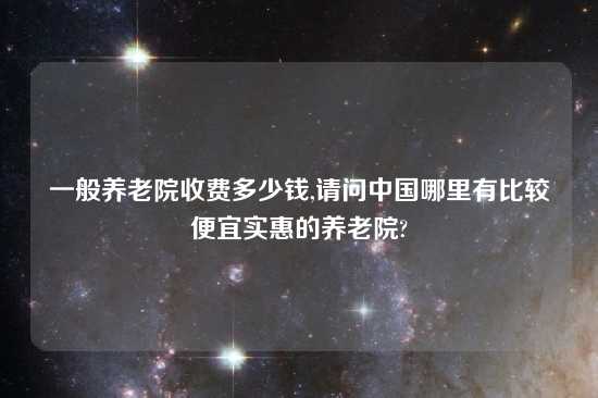 一般养老院收费多少钱,请问中国哪里有比较便宜实惠的养老院?