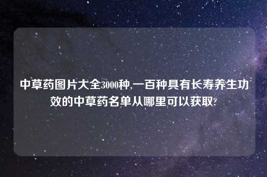 中草药图片大全3000种,一百种具有长寿养生功效的中草药名单从哪里可以获取?