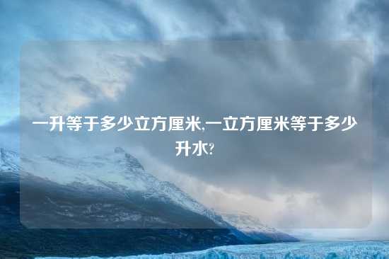 一升等于多少立方厘米,一立方厘米等于多少升水?