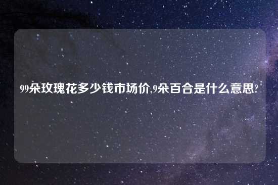 99朵玫瑰花多少钱市场价,9朵百合是什么意思?