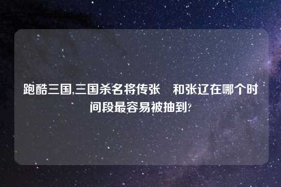 跑酷三国,三国杀名将传张郃和张辽在哪个时间段最容易被抽到?