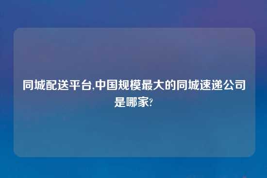 同城配送平台,中国规模最大的同城速递公司是哪家?