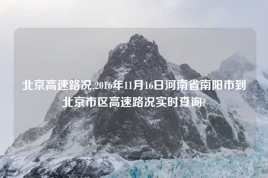 北京高速路况,2016年11月16日河南省南阳市到北京市区高速路况实时查询?