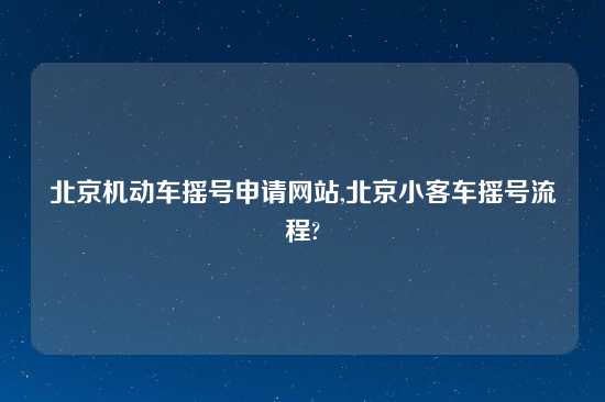 北京机动车摇号申请网站,北京小客车摇号流程?