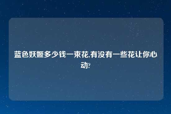 蓝色妖姬多少钱一束花,有没有一些花让你心动?