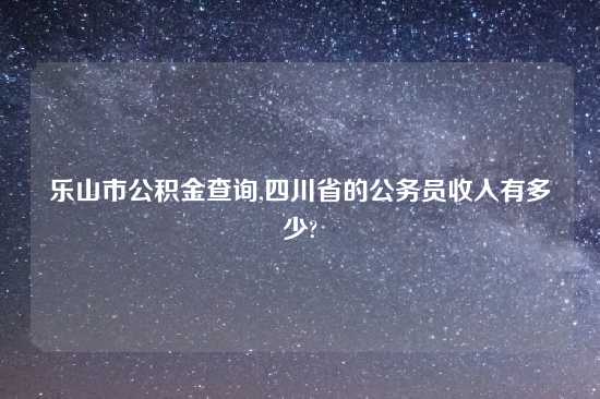 乐山市公积金查询,四川省的公务员收入有多少?