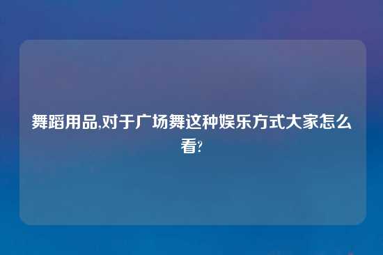 舞蹈用品,对于广场舞这种娱乐方式大家怎么看?