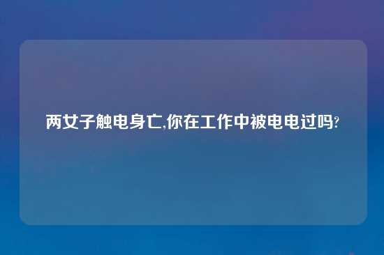 两女子触电身亡,你在工作中被电电过吗?