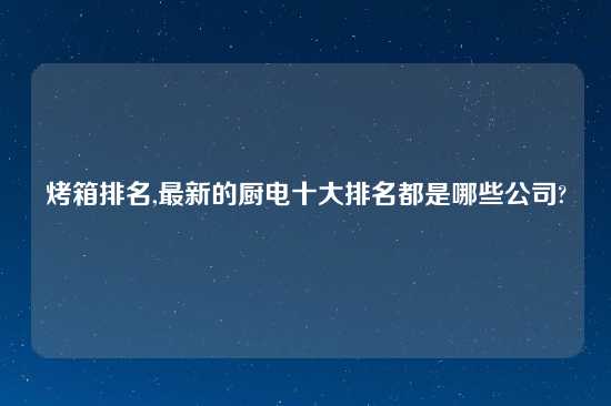 烤箱排名,最新的厨电十大排名都是哪些公司?