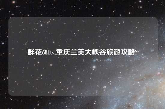 鲜花681tv,重庆兰英大峡谷旅游攻略?