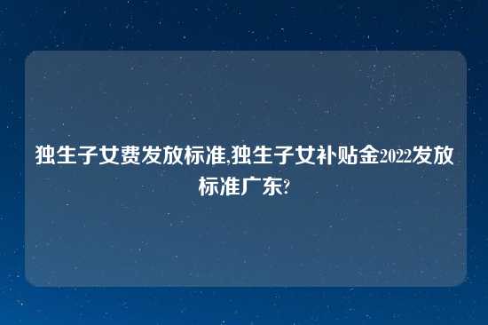 独生子女费发放标准,独生子女补贴金2022发放标准广东?