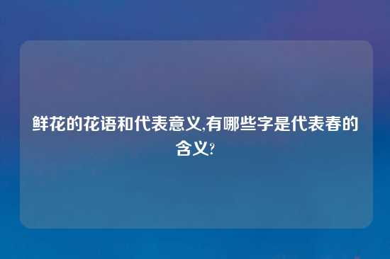 鲜花的花语和代表意义,有哪些字是代表春的含义?