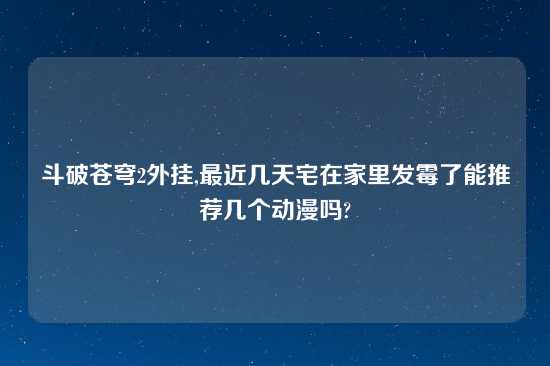 斗破苍穹2外挂,最近几天宅在家里发霉了能推荐几个动漫吗?