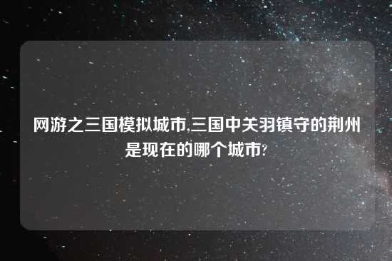 网游之三国模拟城市,三国中关羽镇守的荆州是现在的哪个城市?