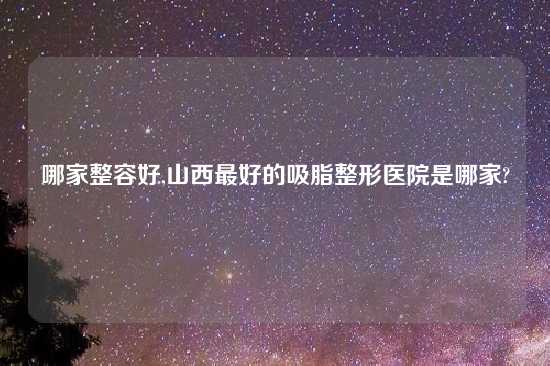 哪家整容好,山西最好的吸脂整形医院是哪家?