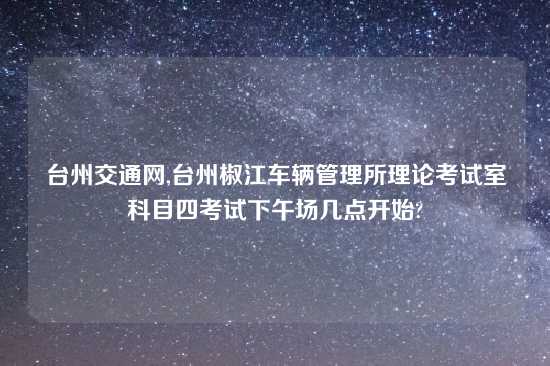 台州交通网,台州椒江车辆管理所理论考试室科目四考试下午场几点开始?