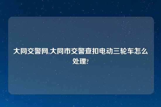 大同交警网,大同市交警查扣电动三轮车怎么处理?