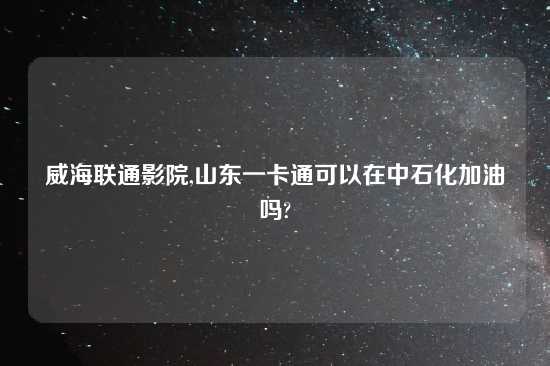 威海联通影院,山东一卡通可以在中石化加油吗?