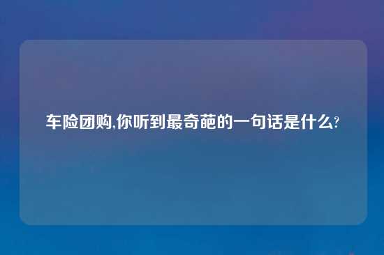 车险团购,你听到最奇葩的一句话是什么?