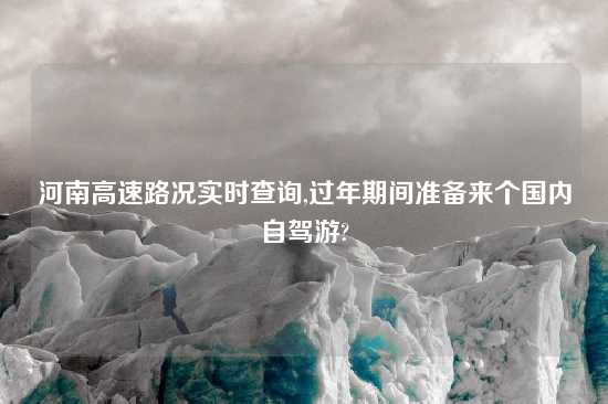 河南高速路况实时查询,过年期间准备来个国内自驾游?