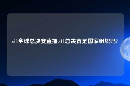 s11全球总决赛直播,s11总决赛是国家组织吗?