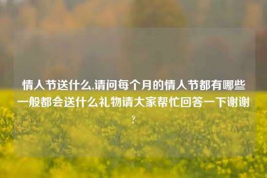 情人节送什么,请问每个月的情人节都有哪些一般都会送什么礼物请大家帮忙回答一下谢谢?